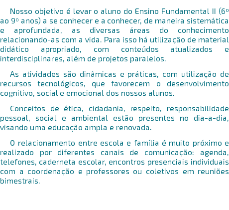 Nosso objetivo é levar o aluno do Ensino Fundamental II (6º ao 9º anos) a se conhecer e a conhecer, de maneira sistemática e aprofundada, as diversas áreas do conhecimento relacionando-as com a vida. Para isso há utilização de material didático apropriado, com conteúdos atualizados e interdisciplinares, além de projetos paralelos. As atividades são dinâmicas e práticas, com utilização de recursos tecnológicos, que favorecem o desenvolvimento cognitivo, social e emocional dos nossos alunos. Conceitos de ética, cidadania, respeito, responsabilidade pessoal, social e ambiental estão presentes no dia-a-dia, visando uma educação ampla e renovada. O relacionamento entre escola e família é muito próximo e realizado por diferentes canais de comunicação: agenda, telefones, caderneta escolar, encontros presenciais individuais com a coordenação e professores ou coletivos em reuniões bimestrais. 