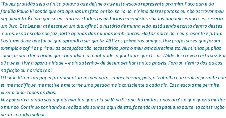 "Talvez gratidão seja a única palavra que define o que esta escola representa pra mim. Faço parte da família Paulo VI desde que era apenas um feto, então, seria no mínimo desrespeitoso eu não escrever meu depoimento. É claro que se eu contasse todas as histórias e memórias vividas naquele espaço, escreveria um livro. E talvez eu até escreva um dia, afinal, a história de minha vida, está sendo escrita dentro destes muros. Essa escola não faz parte apenas das minhas lembranças. Ela faz parte do meu presente e futuro. Costumo dizer que foi ali que aprendi a ser gente. Ali fiz os primeiros amigos, tive professores que foram exemplo e sofri as primeiras decepções tão necessárias para o meu amadurecimento. Ali minhas pupilas começaram a ter o brilho questionador e a tonalidade inquietante que Oscar Wilde descreveu certa vez. Foi ali que eu tive a oportunidade – e ainda tenho- de desempenhar tantos papeis. Fora ou dentro dos palcos, na ficção ou na vida real. O Paulo VI tem um papel fundamental em meu auto-conhecimento, pois, o trabalho que realizo permite que eu me modifique, me motive e me torne uma pessoa mais consciente a cada dia. Essa escola me permite viver o amor todos os dias. Vez por outra, ainda sou aquela menina que saiu de lá no 9º ano, há muitos anos atrás e que queria mudar o mundo. Continuo sonhando e realizando sonhos aqui dentro, fazendo uma pequena parte na construção de um mundo melhor. "