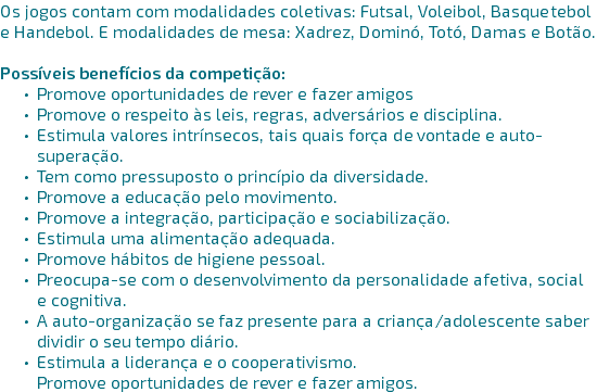 Os jogos contam com modalidades coletivas: Futsal, Voleibol, Basquetebol e Handebol. E modalidades de mesa: Xadrez, Dominó, Totó, Damas e Botão.

POSSÍVEIS BENEFÍCIOS DA COMPETIÇÃO: Promove oportunidades de rever e fazer amigos Promove o respeito às leis, regras, adversários e disciplina. Estimula valores intrínsecos, tais quais força de vontade e auto-superação. Tem como pressuposto o princípio da diversidade. Promove a educação pelo movimento. Promove a integração, participação e sociabilização. Estimula uma alimentação adequada. Promove hábitos de higiene pessoal. Preocupa-se com o desenvolvimento da personalidade afetiva, social e cognitiva. A auto-organização se faz presente para a criança/adolescente saber dividir o seu tempo diário. Estimula a liderança e o cooperativismo.
Promove oportunidades de rever e fazer amigos. 