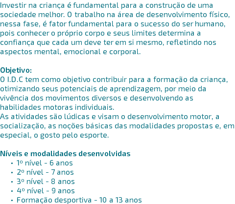 Investir na criança é fundamental para a construção de uma sociedade melhor. O trabalho na área de desenvolvimento físico, nessa fase, é fator fundamental para o sucesso do ser humano, pois conhecer o próprio corpo e seus limites determina a confiança que cada um deve ter em si mesmo, refletindo nos aspectos mental, emocional e corporal. Objetivo: O I.D.C tem como objetivo contribuir para a formação da criança, otimizando seus potenciais de aprendizagem, por meio da vivência dos movimentos diversos e desenvolvendo as habilidades motoras individuais. As atividades são lúdicas e visam o desenvolvimento motor, a socialização, as noções básicas das modalidades propostas e, em especial, o gosto pelo esporte. Níveis e modalidades desenvolvidas 1º nível - 6 anos 2º nível - 7 anos 3º nível - 8 anos 4º nível - 9 anos Formação desportiva - 10 a 13 anos 