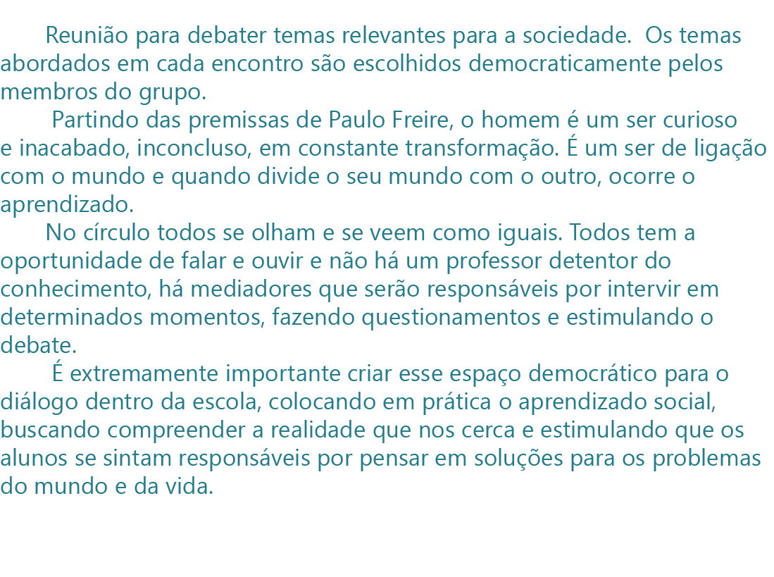          Reunião para debater temas relevantes para a sociedade.  Os temas abordados em cada encontro são escolhidos democraticamente pelos membros do grupo.
        Partindo das premissas de Paulo Freire, o homem é um ser curioso e inacabado, inconcluso, em constante transformação. É um ser de ligação com o mundo e quando divide o seu mundo com o outro, ocorre o aprendizado. 
       No círculo todos se olham e se veem como iguais. Todos tem a oportunidade de falar e ouvir e não há um professor detentor do conhecimento, há mediadores que serão responsáveis por intervir em determinados momentos, fazendo questionamentos e estimulando o debate. 
        É extremamente importante criar esse espaço democrático para o diálogo dentro da escola, colocando em prática o aprendizado social, buscando compreender a realidade que nos cerca e estimulando que os alunos se sintam responsáveis por pensar em soluções para os problemas do mundo e da vida. 
