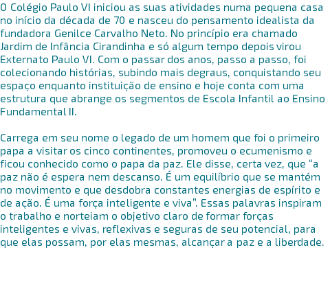 O Colégio Paulo VI iniciou as suas atividades numa pequena casa no início da década de 70 e nasceu do pensamento idealista da fundadora Genilce Carvalho Neto. No princípio era chamado Jardim de Infância Cirandinha e só algum tempo depois virou Externato Paulo VI. Com o passar dos anos, passo a passo, foi colecionando histórias, subindo mais degraus, conquistando seu espaço enquanto instituição de ensino e hoje conta com uma estrutura que abrange os segmentos de Escola Infantil ao Ensino Fundamental II. Carrega em seu nome o legado de um homem que foi o primeiro papa a visitar os cinco continentes, promoveu o ecumenismo e ficou conhecido como o papa da paz. Ele disse, certa vez, que “a paz não é espera nem descanso. É um equilíbrio que se mantém no movimento e que desdobra constantes energias de espírito e de ação. É uma força inteligente e viva”. Essas palavras inspiram o trabalho e norteiam o objetivo claro de formar forças inteligentes e vivas, reflexivas e seguras de seu potencial, para que elas possam, por elas mesmas, alcançar a paz e a liberdade. 