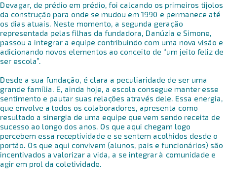 Devagar, de prédio em prédio, foi calcando os primeiros tijolos da construção para onde se mudou em 1990 e permanece até os dias atuais. Neste momento, a segunda geração representada pelas filhas da fundadora, Danúzia e Simone, passou a integrar a equipe contribuindo com uma nova visão e adicionando novos elementos ao conceito de “um jeito feliz de ser escola”. Desde a sua fundação, é clara a peculiaridade de ser uma grande família. E, ainda hoje, a escola consegue manter esse sentimento e pautar suas relações através dele. Essa energia, que envolve a todos os colaboradores, apresenta como resultado a sinergia de uma equipe que vem sendo receita de sucesso ao longo dos anos. Os que aqui chegam logo percebem essa receptividade e se sentem acolhidos desde o portão. Os que aqui convivem (alunos, pais e funcionários) são incentivados a valorizar a vida, a se integrar à comunidade e agir em prol da coletividade. 