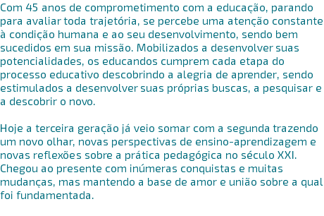 Com 45 anos de comprometimento com a educação, parando para avaliar toda trajetória, se percebe uma atenção constante à condição humana e ao seu desenvolvimento, sendo bem sucedidos em sua missão. Mobilizados a desenvolver suas potencialidades, os educandos cumprem cada etapa do processo educativo descobrindo a alegria de aprender, sendo estimulados a desenvolver suas próprias buscas, a pesquisar e a descobrir o novo. Hoje a terceira geração já veio somar com a segunda trazendo um novo olhar, novas perspectivas de ensino-aprendizagem e novas reflexões sobre a prática pedagógica no século XXI. Chegou ao presente com inúmeras conquistas e muitas mudanças, mas mantendo a base de amor e união sobre a qual foi fundamentada. 