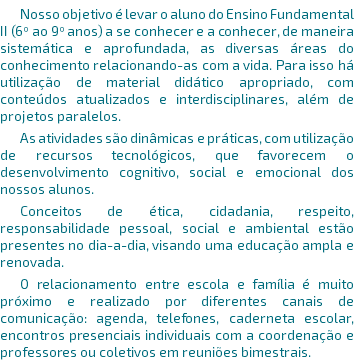 Nosso objetivo é levar o aluno do Ensino Fundamental II (6º ao 9º anos) a se conhecer e a conhecer, de maneira sistemática e aprofundada, as diversas áreas do conhecimento relacionando-as com a vida. Para isso há utilização de material didático apropriado, com conteúdos atualizados e interdisciplinares, além de projetos paralelos. As atividades são dinâmicas e práticas, com utilização de recursos tecnológicos, que favorecem o desenvolvimento cognitivo, social e emocional dos nossos alunos. Conceitos de ética, cidadania, respeito, responsabilidade pessoal, social e ambiental estão presentes no dia-a-dia, visando uma educação ampla e renovada. O relacionamento entre escola e família é muito próximo e realizado por diferentes canais de comunicação: agenda, telefones, caderneta escolar, encontros presenciais individuais com a coordenação e professores ou coletivos em reuniões bimestrais. 