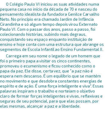 O Colégio Paulo VI iniciou as suas atividades numa pequena casa no início da década de 70 e nasceu do pensamento idealista da fundadora Genilce Carvalho Neto. No princípio era chamado Jardim de Infância Cirandinha e só algum tempo depois virou Externato Paulo VI. Com o passar dos anos, passo a passo, foi colecionando histórias, subindo mais degraus, conquistando seu espaço enquanto instituição de ensino e hoje conta com uma estrutura que abrange os segmentos de Escola Infantil ao Ensino Fundamental II. Carrega em seu nome o legado de um homem que foi o primeiro papa a visitar os cinco continentes, promoveu o ecumenismo e ficou conhecido como o papa da paz. Ele disse, certa vez, que “a paz não é espera nem descanso. É um equilíbrio que se mantém no movimento e que desdobra constantes energias de espírito e de ação. É uma força inteligente e viva”. Essas palavras inspiram o trabalho e norteiam o objetivo claro de formar forças inteligentes e vivas, reflexivas e seguras de seu potencial, para que elas possam, por elas mesmas, alcançar a paz e a liberdade. 