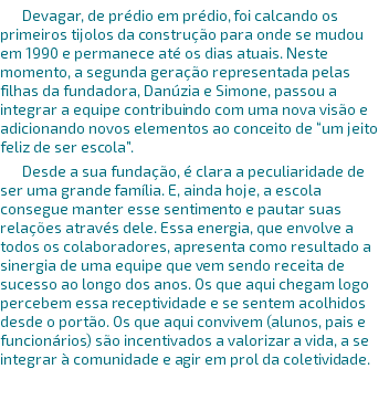 Devagar, de prédio em prédio, foi calcando os primeiros tijolos da construção para onde se mudou em 1990 e permanece até os dias atuais. Neste momento, a segunda geração representada pelas filhas da fundadora, Danúzia e Simone, passou a integrar a equipe contribuindo com uma nova visão e adicionando novos elementos ao conceito de “um jeito feliz de ser escola”. Desde a sua fundação, é clara a peculiaridade de ser uma grande família. E, ainda hoje, a escola consegue manter esse sentimento e pautar suas relações através dele. Essa energia, que envolve a todos os colaboradores, apresenta como resultado a sinergia de uma equipe que vem sendo receita de sucesso ao longo dos anos. Os que aqui chegam logo percebem essa receptividade e se sentem acolhidos desde o portão. Os que aqui convivem (alunos, pais e funcionários) são incentivados a valorizar a vida, a se integrar à comunidade e agir em prol da coletividade. 