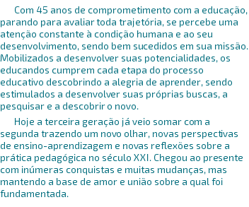 Com 45 anos de comprometimento com a educação, parando para avaliar toda trajetória, se percebe uma atenção constante à condição humana e ao seu desenvolvimento, sendo bem sucedidos em sua missão. Mobilizados a desenvolver suas potencialidades, os educandos cumprem cada etapa do processo educativo descobrindo a alegria de aprender, sendo estimulados a desenvolver suas próprias buscas, a pesquisar e a descobrir o novo. Hoje a terceira geração já veio somar com a segunda trazendo um novo olhar, novas perspectivas de ensino-aprendizagem e novas reflexões sobre a prática pedagógica no século XXI. Chegou ao presente com inúmeras conquistas e muitas mudanças, mas mantendo a base de amor e união sobre a qual foi fundamentada. 