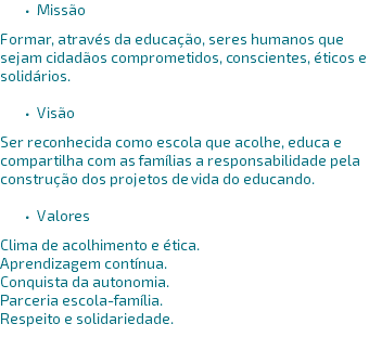 Missão Formar, através da educação, seres humanos que sejam cidadãos comprometidos, conscientes, éticos e solidários. Visão Ser reconhecida como escola que acolhe, educa e compartilha com as famílias a responsabilidade pela construção dos projetos de vida do educando. Valores Clima de acolhimento e ética. Aprendizagem contínua. Conquista da autonomia. Parceria escola-família. Respeito e solidariedade.