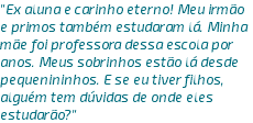 "Ex aluna e carinho eterno! Meu irmão e primos também estudaram lá. Minha mãe foi professora dessa escola por anos. Meus sobrinhos estão lá desde pequenininhos. E se eu tiver filhos, alguém tem dúvidas de onde eles estudarão?"