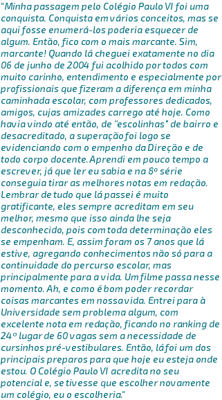 "Minha passagem pelo Colégio Paulo VI foi uma conquista. Conquista em vários conceitos, mas se aqui fosse enumerá-los poderia esquecer de algum. Então, fico com o mais marcante. Sim, marcante! Quando lá cheguei exatamente no dia 06 de junho de 2004 fui acolhido por todos com muito carinho, entendimento e especialmente por profissionais que fizeram a diferença em minha caminhada escolar, com professores dedicados, amigos, cujas amizades carrego até hoje. Como havia vindo até então, de “escolinhas” de bairro e desacreditado, a superação foi logo se evidenciando com o empenho da Direção e de todo corpo docente. Aprendi em pouco tempo a escrever, já que ler eu sabia e na 8ª série conseguia tirar as melhores notas em redação. Lembrar de tudo que lá passei é muito gratificante, eles sempre acreditam em seu melhor, mesmo que isso ainda lhe seja desconhecido, pois com toda determinação eles se empenham. E, assim foram os 7 anos que lá estive, agregando conhecimentos não só para a continuidade do percurso escolar, mas principalmente para a vida. Um filme passa nesse momento. Ah, e como é bom poder recordar coisas marcantes em nossa vida. Entrei para à Universidade sem problema algum, com excelente nota em redação, ficando no ranking de 24º lugar de 60 vagas sem a necessidade de cursinhos pré-vestibulares. Então, lá foi um dos principais preparos para que hoje eu esteja onde estou. O Colégio Paulo VI acredita no seu potencial e, se tivesse que escolher novamente um colégio, eu o escolheria."