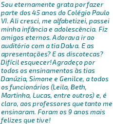 Sou eternamente grata por fazer parte dos 45 anos do Colégio Paulo VI. Ali cresci, me alfabetizei, passei minha infância e adolescência. Fiz amigos eternos. Adorava ir ao auditório com a tia Dalva. E as apresentações? E as discotecas? Difícil esquecer! Agradeço por todos os ensinamentos às tias Danúzia, Simone e Genilce, a todos os funcionários (Leila, Beth, Martinha, Lucas, entre outros) e, é claro, aos professores que tanto me ensinaram. Foram os 9 anos mais felizes que tive! 