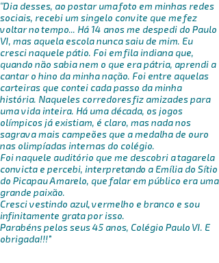 “Dia desses, ao postar uma foto em minhas redes sociais, recebi um singelo convite que me fez voltar no tempo... Há 14 anos me despedi do Paulo VI, mas aquela escola nunca saiu de mim. Eu cresci naquele pátio. Foi em fila indiana que, quando não sabia nem o que era pátria, aprendi a cantar o hino da minha nação. Foi entre aquelas carteiras que contei cada passo da minha história. Naqueles corredores fiz amizades para uma vida inteira. Há uma década, os jogos olímpicos já existiam, é claro, mas nada nos sagrava mais campeões que a medalha de ouro nas olimpíadas internas do colégio. Foi naquele auditório que me descobri a tagarela convicta e percebi, interpretando a Emília do Sítio do Picapau Amarelo, que falar em público era uma grande paixão. Cresci vestindo azul, vermelho e branco e sou infinitamente grata por isso. Parabéns pelos seus 45 anos, Colégio Paulo VI. E obrigada!!!” 