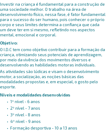 Investir na criança é fundamental para a construção de uma sociedade melhor. O trabalho na área de desenvolvimento físico, nessa fase, é fator fundamental para o sucesso do ser humano, pois conhecer o próprio corpo e seus limites determina a confiança que cada um deve ter em si mesmo, refletindo nos aspectos mental, emocional e corporal. Objetivo: O I.D.C tem como objetivo contribuir para a formação da criança, otimizando seus potenciais de aprendizagem, por meio da vivência dos movimentos diversos e desenvolvendo as habilidades motoras individuais. As atividades são lúdicas e visam o desenvolvimento motor, a socialização, as noções básicas das modalidades propostas e, em especial, o gosto pelo esporte. Níveis e modalidades desenvolvidas 1º nível - 6 anos 2º nível - 7 anos 3º nível - 8 anos 4º nível - 9 anos Formação desportiva - 10 a 13 anos 