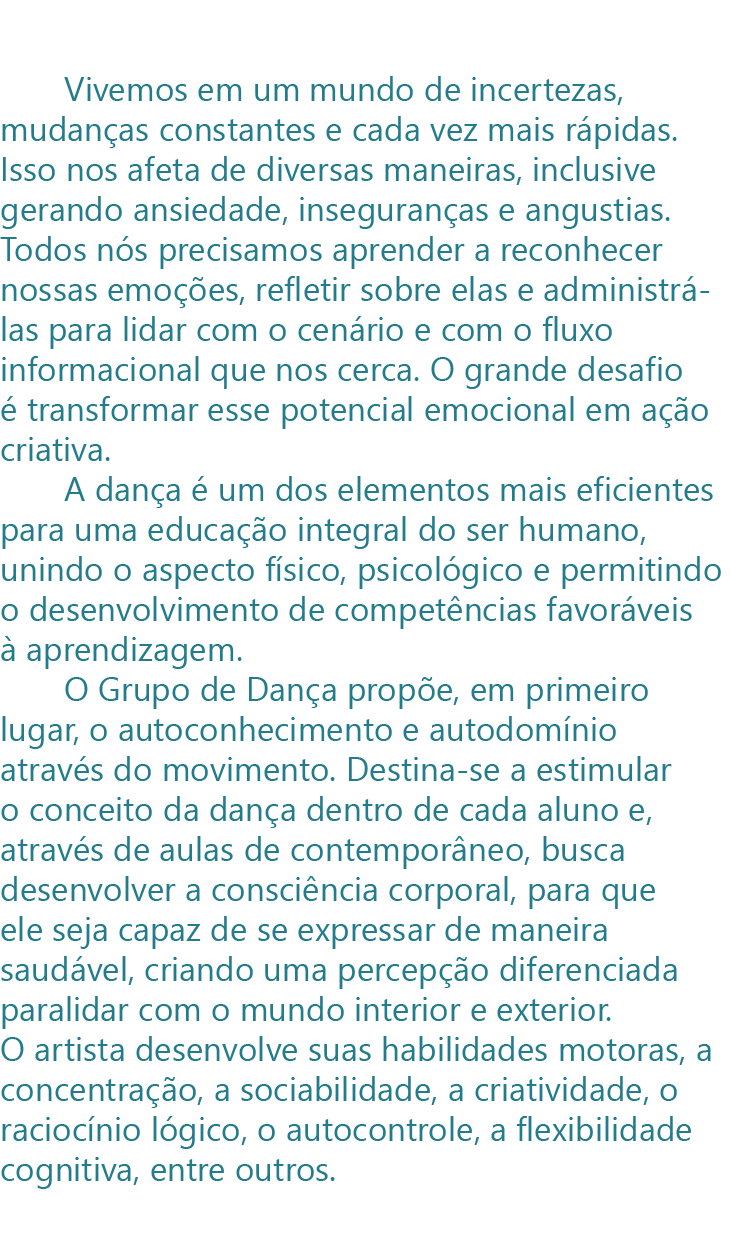        Vivemos em um mundo de incertezas, mudanças constantes e cada vez mais rápidas. Isso nos afeta de diversas maneiras, inclusive gerando ansiedade, inseguranças e angustias. Todos nós precisamos aprender a reconhecer nossas emoções, refletir sobre elas e administrá-las para lidar com o cenário e com o fluxo informacional que nos cerca. O grande desafio é transformar esse potencial emocional em ação criativa. 
       A dança é um dos elementos mais eficientes para uma educação integral do ser humano, unindo o aspecto físico, psicológico e permitindo o desenvolvimento de competências favoráveis à aprendizagem.
       O Grupo de Dança propõe, em primeiro lugar, o autoconhecimento e autodomínio através do movimento. Destina-se a estimular o conceito da dança dentro de cada aluno e, através de aulas de contemporâneo, busca desenvolver a consciência corporal, para que ele seja capaz de se expressar de maneira saudável, criando uma percepção diferenciada para lidar com o mundo interior e exterior. O artista desenvolve suas habilidades motoras, a concentração, a sociabilidade, a criatividade, o raciocínio lógico, o autocontrole, a flexibilidade cognitiva, entre 
     
