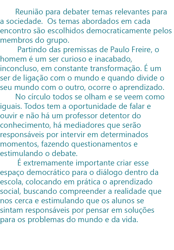           Reunião para debater temas relevantes para a sociedade.  Os temas abordados em cada encontro são escolhidos democraticamente pelos membros do grupo.
        Partindo das premissas de Paulo Freire, o homem é um ser curioso e inacabado, inconcluso, em constante transformação. É um ser de ligação com o mundo e quando divide o seu mundo com o outro, ocorre o aprendizado. 
       No círculo todos se olham e se veem como iguais. Todos tem a oportunidade de falar e ouvir e não há um professor detentor do conhecimento, há mediadores que serão responsáveis por intervir em determinados momentos, fazendo questionamentos e estimulando o debate. 
        É extremamente importante criar esse espaço democrático para o diálogo dentro da escola, colocando em prática o aprendizado social, buscando compreender a realidade que nos cerca e estimulando que os alunos se sintam responsáveis por pensar em soluções para os problemas do mundo e da vida. 
