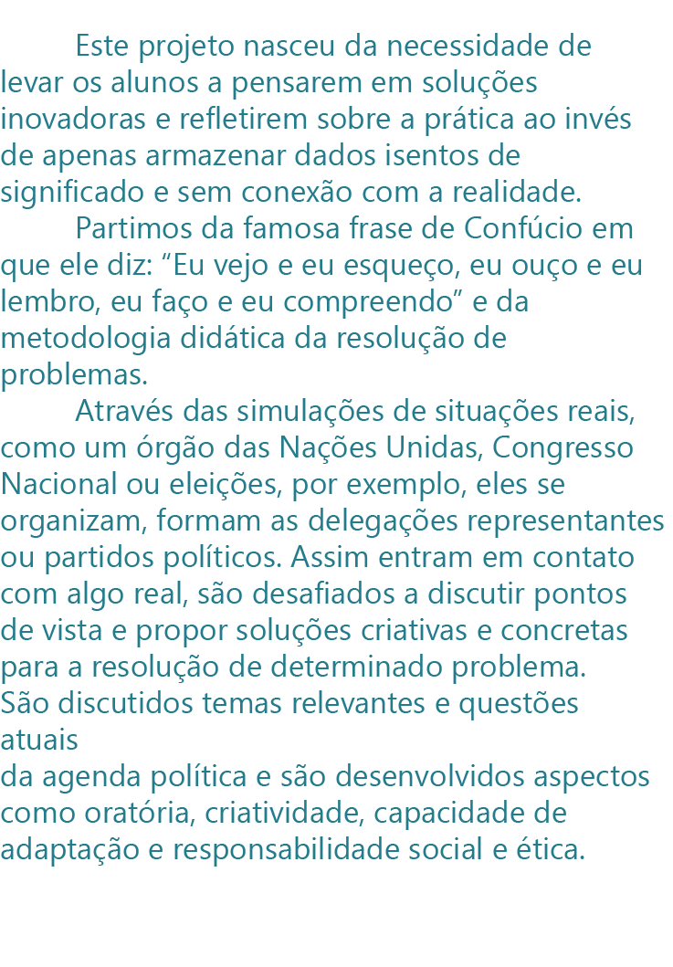 Este projeto nasceu da necessidade de levar os alunos a pensarem em soluções inovadoras e refletirem sobre a prática ao invés de apenas armazenar dados isentos de significado e sem conexão com a realidade.
         Partimos da famosa frase de Confúcio em que ele diz: “Eu vejo e eu esqueço, eu ouço e eu lembro, eu faço e eu compreendo” e da metodologia didática da resolução de problemas. 
         Através das simulações de situações reais, como um órgão das Nações Unidas, Congresso Nacional ou eleições, por exemplo, eles se organizam, formam as delegações representantes ou partidos políticos. Assim entram em contato com algo real, são desafiados a discutir pontos de vista e propor soluções criativas e concretas para a resolução de determinado problema. São discutidos temas relevantes e questões atuais da agenda política e são desenvolvidos aspectos como oratória, criatividade, capacidade de adaptação e responsabilidade social e ética.
