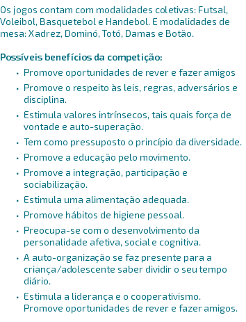 Os jogos contam com modalidades coletivas: Futsal, Voleibol, Basquetebol e Handebol. E modalidades de mesa: Xadrez, Dominó, Totó, Damas e Botão.

POSSÍVEIS BENEFÍCIOS DA COMPETIÇÃO: Promove oportunidades de rever e fazer amigos Promove o respeito às leis, regras, adversários e disciplina. Estimula valores intrínsecos, tais quais força de vontade e auto-superação. Tem como pressuposto o princípio da diversidade. Promove a educação pelo movimento. Promove a integração, participação e sociabilização. Estimula uma alimentação adequada. Promove hábitos de higiene pessoal. Preocupa-se com o desenvolvimento da personalidade afetiva, social e cognitiva. A auto-organização se faz presente para a criança/adolescente saber dividir o seu tempo diário. Estimula a liderança e o cooperativismo.
Promove oportunidades de rever e fazer amigos. 